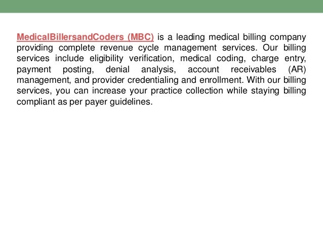 MedicalBillersandCoders (MBC) is a leading medical billing company
providing complete revenue cycle management services. Our billing
services include eligibility verification, medical coding, charge entry,
payment posting, denial analysis, account receivables (AR)
management, and provider credentialing and enrollment. With our billing
services, you can increase your practice collection while staying billing
compliant as per payer guidelines.
 