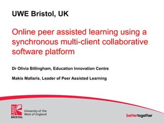 UWE Bristol, UK
Online peer assisted learning using a
synchronous multi-client collaborative
software platform
Dr Olivia Billingham, Education Innovation Centre
Makis Mallaris, Leader of Peer Assisted Learning
 