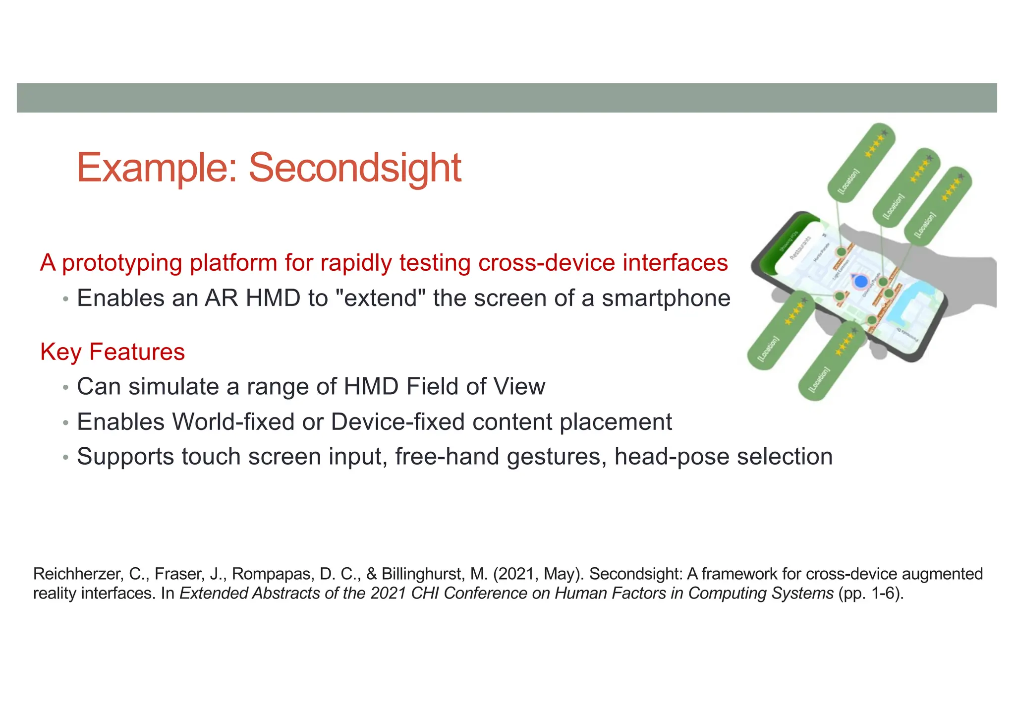 Example: Secondsight
A prototyping platform for rapidly testing cross-device interfaces
• Enables an AR HMD to "extend" the screen of a smartphone
Key Features
• Can simulate a range of HMD Field of View
• Enables World-fixed or Device-fixed content placement
• Supports touch screen input, free-hand gestures, head-pose selection
Reichherzer, C., Fraser, J., Rompapas, D. C., & Billinghurst, M. (2021, May). Secondsight: A framework for cross-device augmented
reality interfaces. In Extended Abstracts of the 2021 CHI Conference on Human Factors in Computing Systems (pp. 1-6).
 