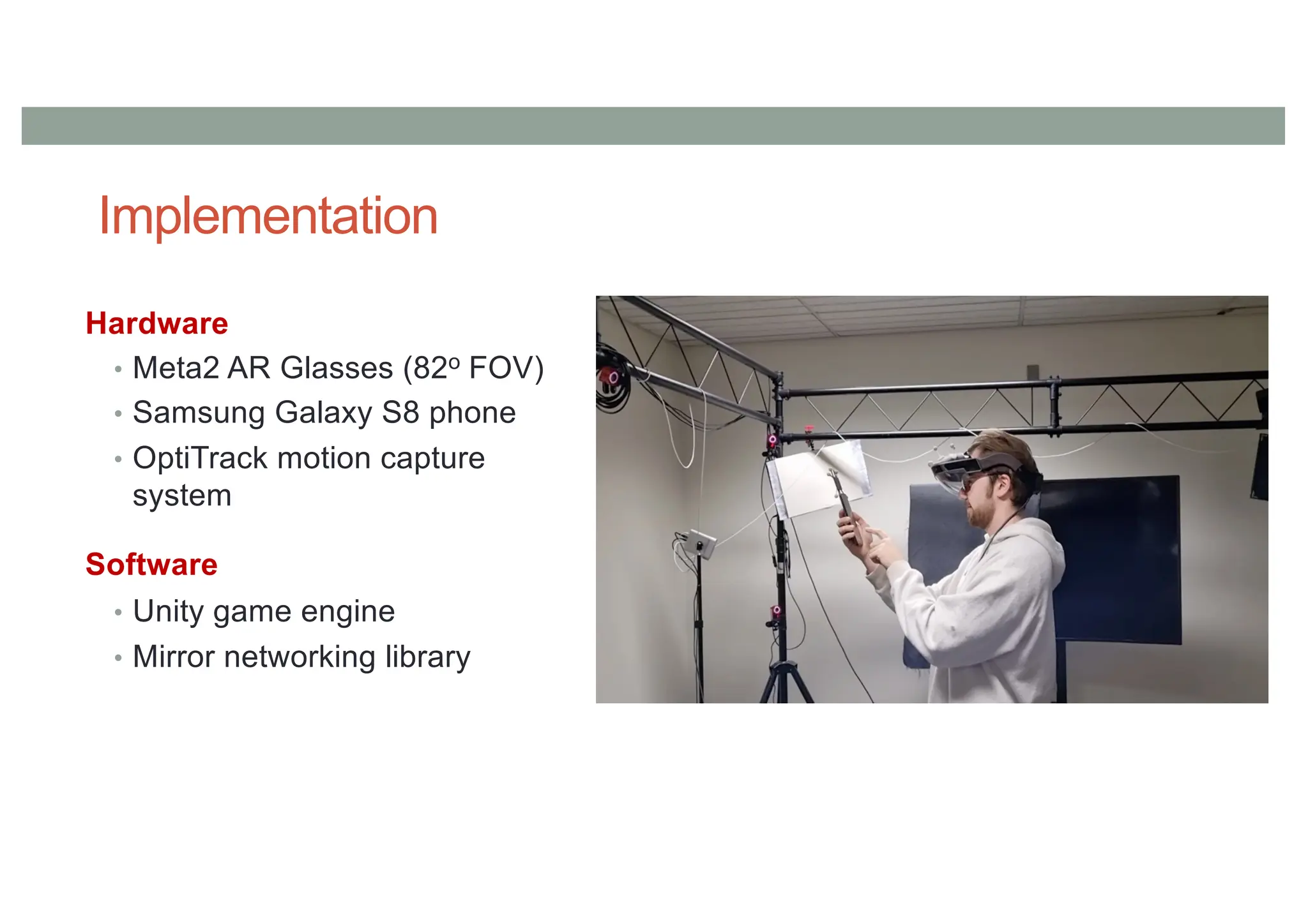 Implementation
Hardware
• Meta2 AR Glasses (82o FOV)
• Samsung Galaxy S8 phone
• OptiTrack motion capture
system
Software
• Unity game engine
• Mirror networking library
 