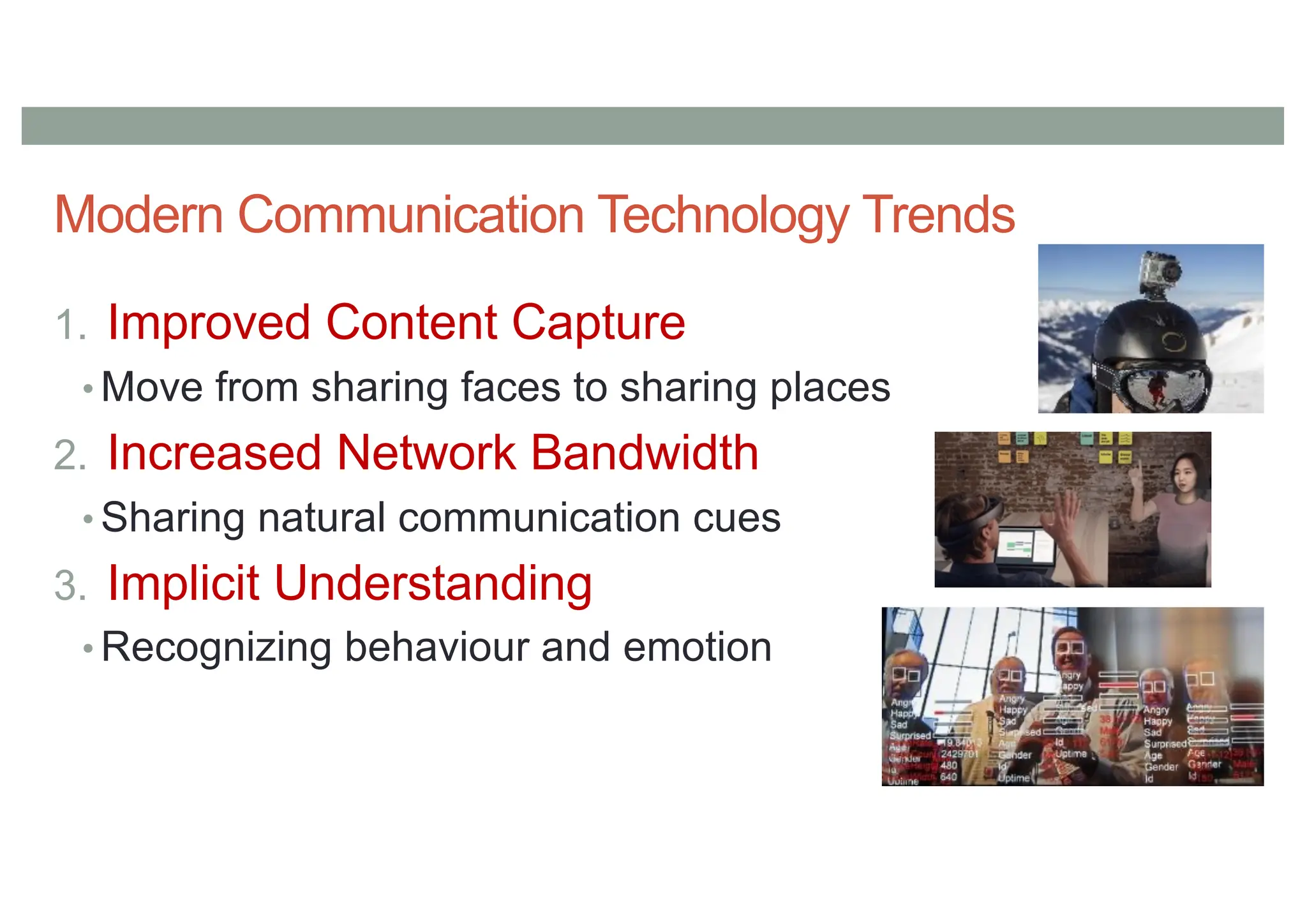 Modern Communication Technology Trends
1. Improved Content Capture
• Move from sharing faces to sharing places
2. Increased Network Bandwidth
• Sharing natural communication cues
3. Implicit Understanding
• Recognizing behaviour and emotion
 