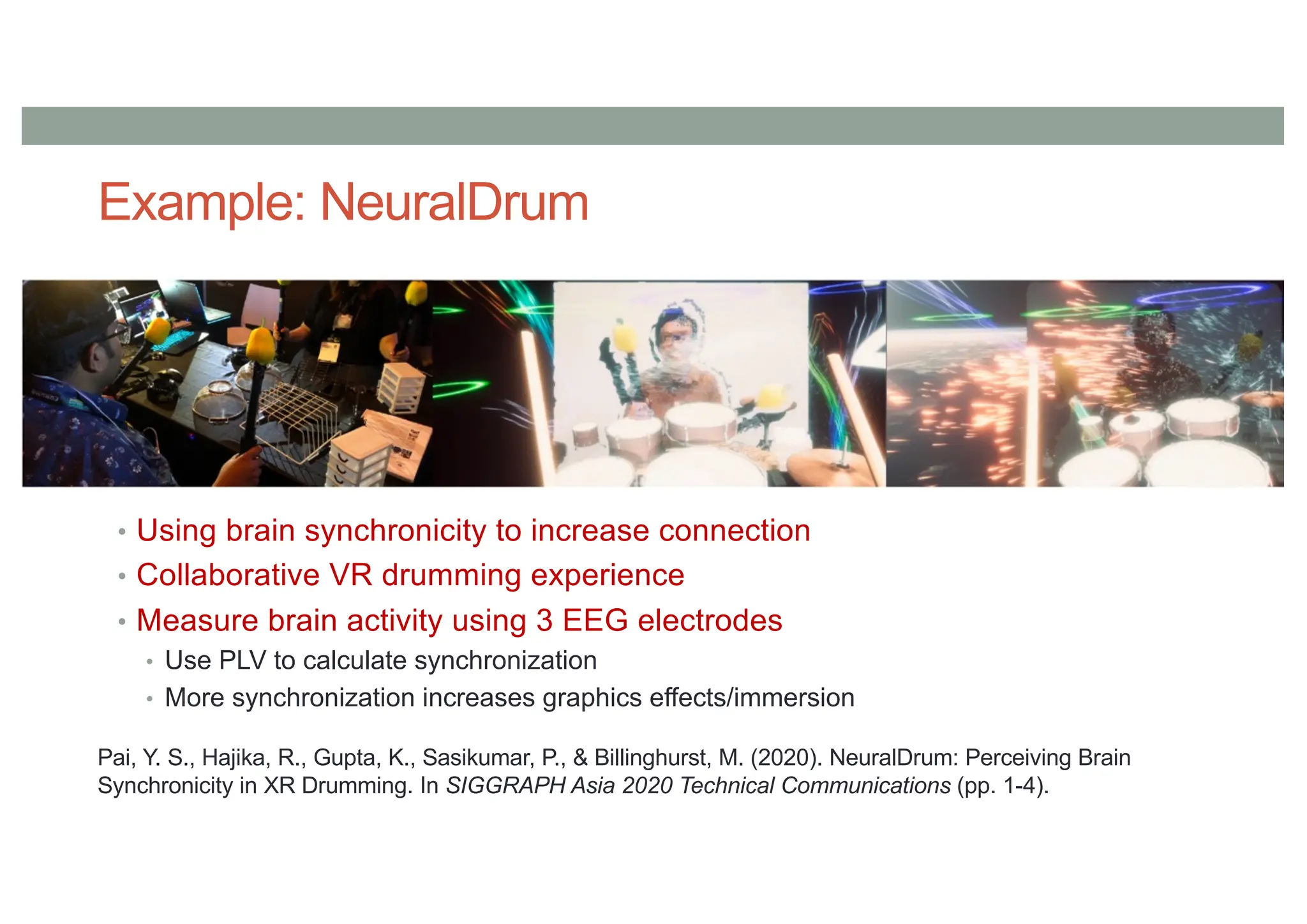 Example: NeuralDrum
• Using brain synchronicity to increase connection
• Collaborative VR drumming experience
• Measure brain activity using 3 EEG electrodes
• Use PLV to calculate synchronization
• More synchronization increases graphics effects/immersion
Pai, Y. S., Hajika, R., Gupta, K., Sasikumar, P., & Billinghurst, M. (2020). NeuralDrum: Perceiving Brain
Synchronicity in XR Drumming. In SIGGRAPH Asia 2020 Technical Communications (pp. 1-4).
 