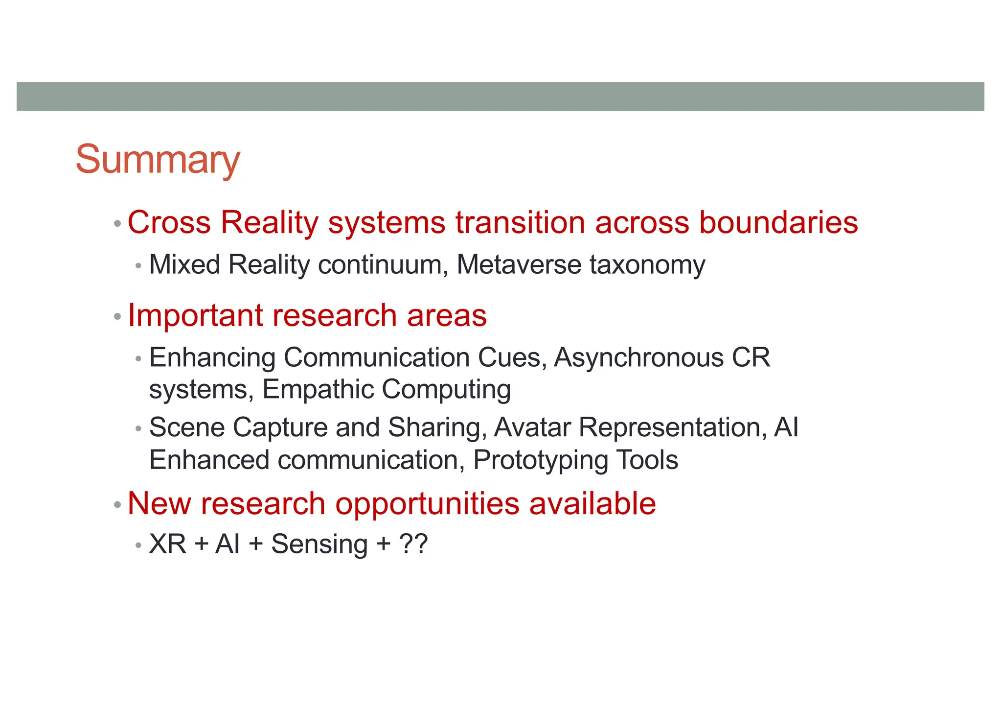 Summary
• Cross Reality systems transition across boundaries
• Mixed Reality continuum, Metaverse taxonomy
• Important research areas
• Enhancing Communication Cues, Asynchronous CR
systems, Empathic Computing
• Scene Capture and Sharing, Avatar Representation, AI
Enhanced communication, Prototyping Tools
• New research opportunities available
• XR + AI + Sensing + ??
 