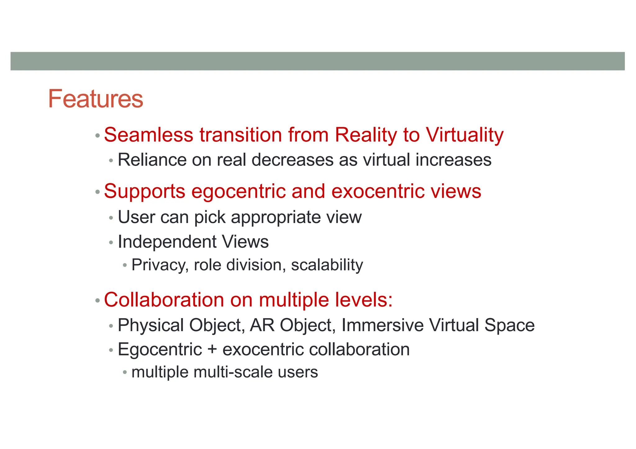 Features
• Seamless transition from Reality to Virtuality
• Reliance on real decreases as virtual increases
• Supports egocentric and exocentric views
• User can pick appropriate view
• Independent Views
• Privacy, role division, scalability
• Collaboration on multiple levels:
• Physical Object, AR Object, Immersive Virtual Space
• Egocentric + exocentric collaboration
• multiple multi-scale users
 