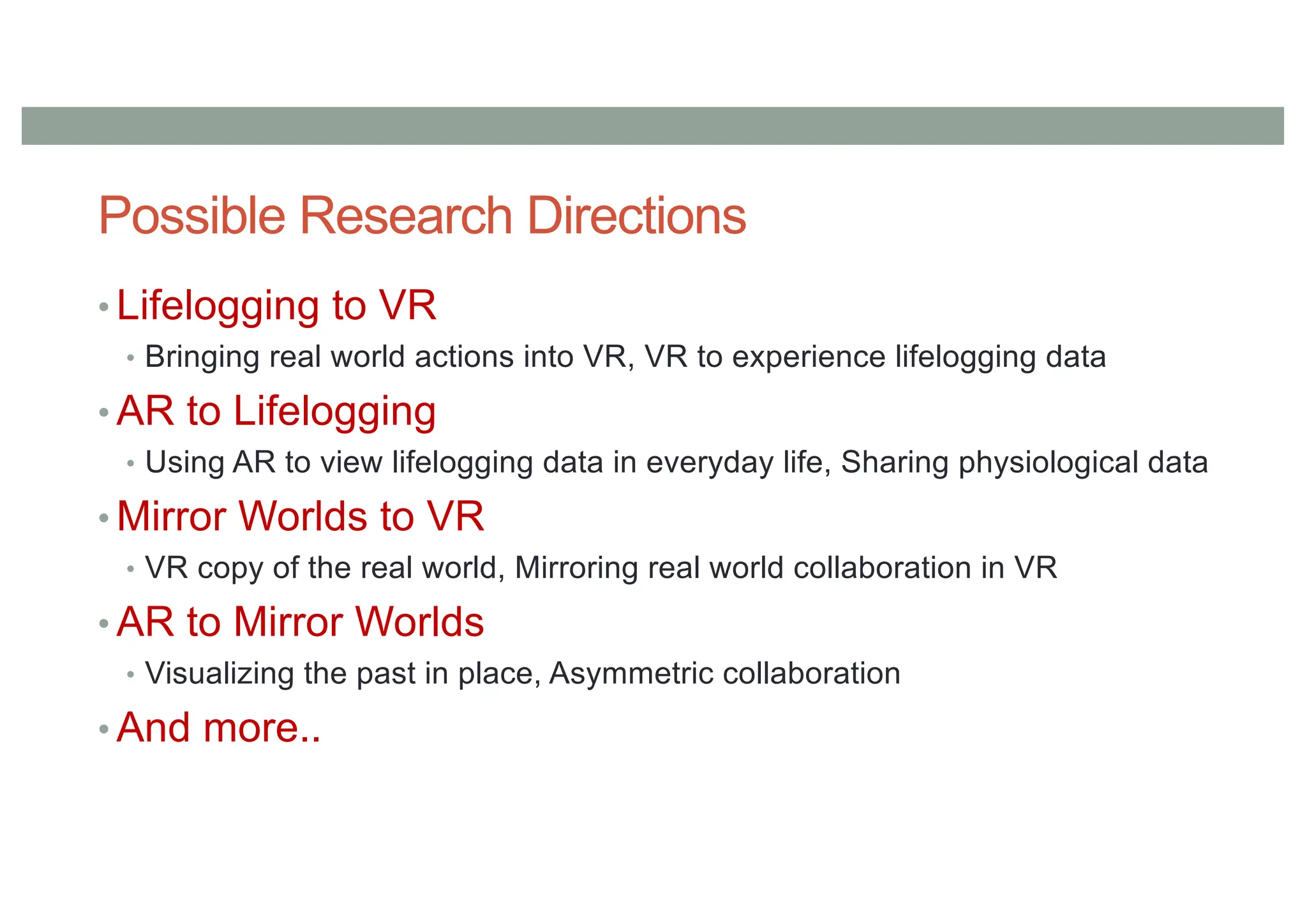 Possible Research Directions
• Lifelogging to VR
• Bringing real world actions into VR, VR to experience lifelogging data
• AR to Lifelogging
• Using AR to view lifelogging data in everyday life, Sharing physiological data
• Mirror Worlds to VR
• VR copy of the real world, Mirroring real world collaboration in VR
• AR to Mirror Worlds
• Visualizing the past in place, Asymmetric collaboration
• And more..
 