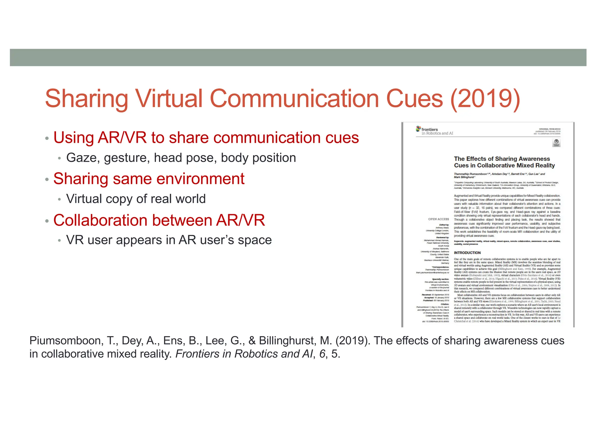 • Using AR/VR to share communication cues
• Gaze, gesture, head pose, body position
• Sharing same environment
• Virtual copy of real world
• Collaboration between AR/VR
• VR user appears in AR user’s space
Piumsomboon, T., Dey, A., Ens, B., Lee, G., & Billinghurst, M. (2019). The effects of sharing awareness cues
in collaborative mixed reality. Frontiers in Robotics and AI, 6, 5.
Sharing Virtual Communication Cues (2019)
 