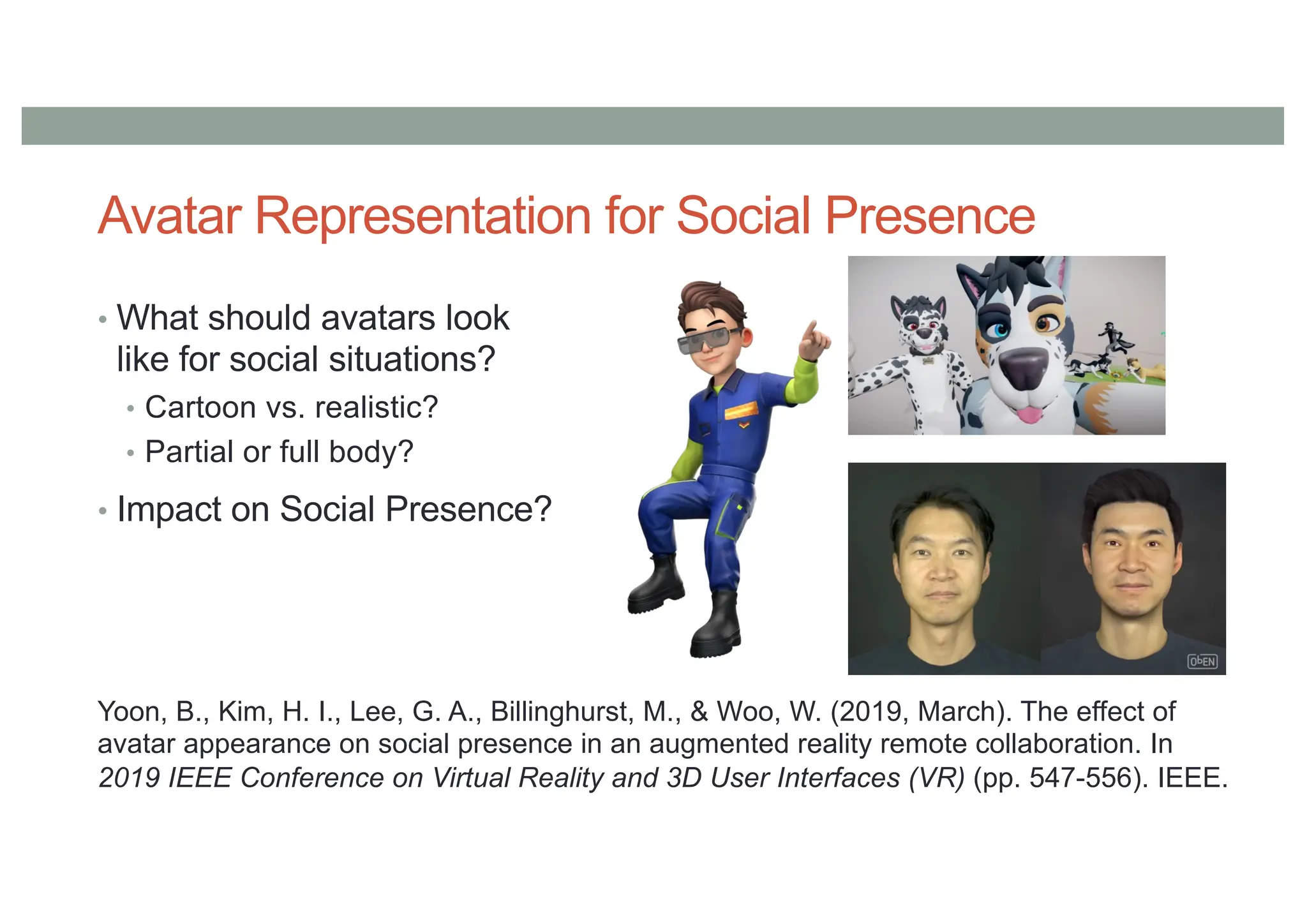 Avatar Representation for Social Presence
• What should avatars look
like for social situations?
• Cartoon vs. realistic?
• Partial or full body?
• Impact on Social Presence?
Yoon, B., Kim, H. I., Lee, G. A., Billinghurst, M., & Woo, W. (2019, March). The effect of
avatar appearance on social presence in an augmented reality remote collaboration. In
2019 IEEE Conference on Virtual Reality and 3D User Interfaces (VR) (pp. 547-556). IEEE.
 