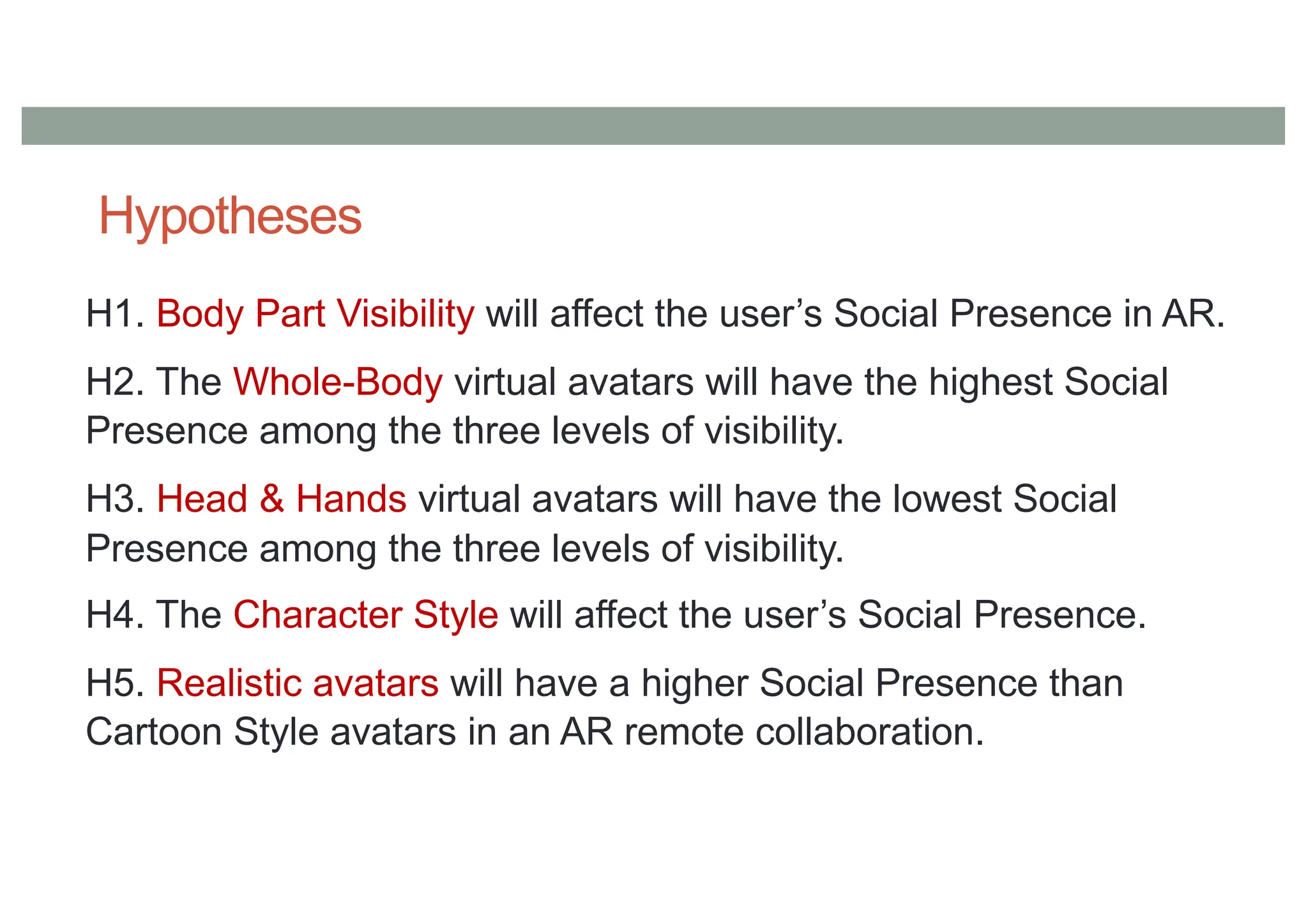 Hypotheses
H1. Body Part Visibility will affect the user’s Social Presence in AR.
H2. The Whole-Body virtual avatars will have the highest Social
Presence among the three levels of visibility.
H3. Head & Hands virtual avatars will have the lowest Social
Presence among the three levels of visibility.
H4. The Character Style will affect the user’s Social Presence.
H5. Realistic avatars will have a higher Social Presence than
Cartoon Style avatars in an AR remote collaboration.
 