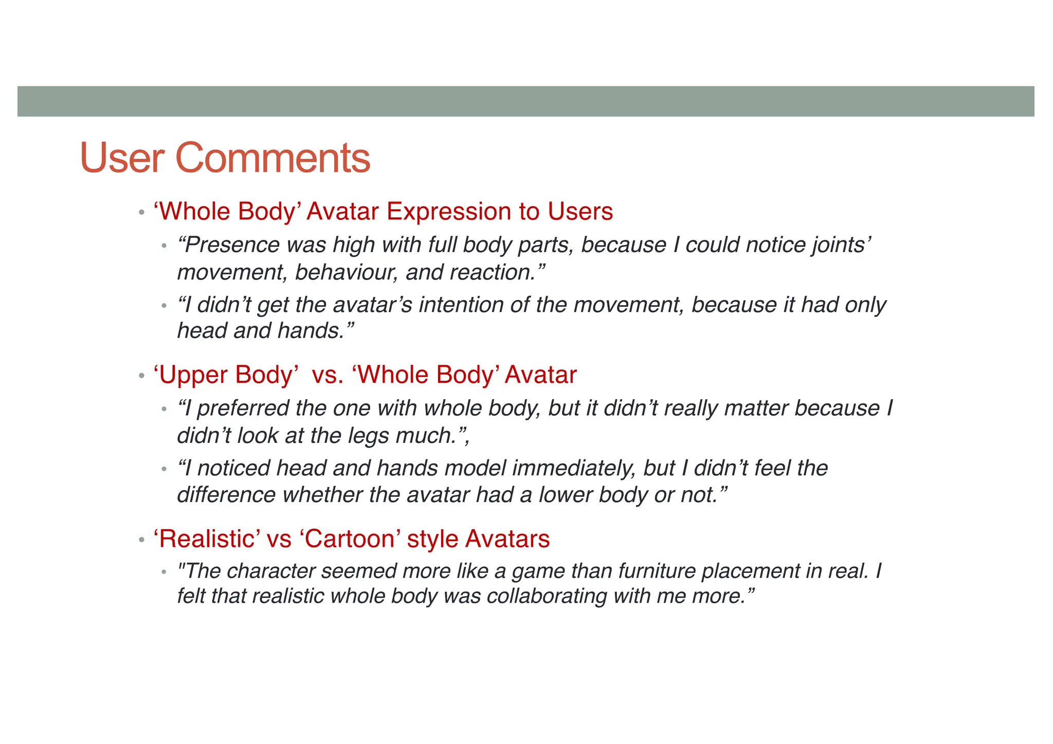 User Comments
• ‘Whole Body’ Avatar Expression to Users
• “Presence was high with full body parts, because I could notice joints’
movement, behaviour, and reaction.”
• “I didn’t get the avatar’s intention of the movement, because it had only
head and hands.”
• ‘Upper Body’ vs. ‘Whole Body’ Avatar
• “I preferred the one with whole body, but it didn’t really matter because I
didn’t look at the legs much.”,
• “I noticed head and hands model immediately, but I didn’t feel the
difference whether the avatar had a lower body or not.”
• ‘Realistic’ vs ‘Cartoon’ style Avatars
• "The character seemed more like a game than furniture placement in real. I
felt that realistic whole body was collaborating with me more.”
 