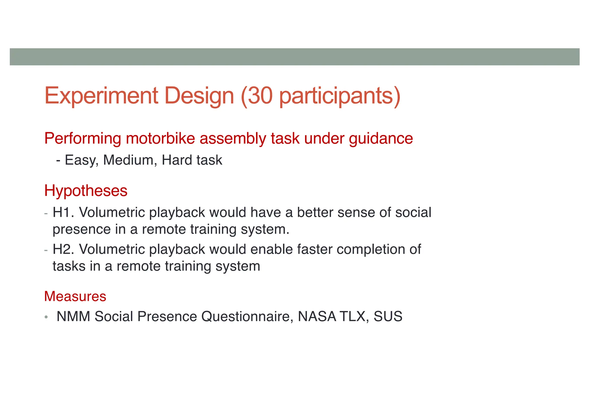 Experiment Design (30 participants)
Performing motorbike assembly task under guidance
- Easy, Medium, Hard task
Hypotheses
- H1. Volumetric playback would have a better sense of social
presence in a remote training system.
- H2. Volumetric playback would enable faster completion of
tasks in a remote training system
Measures
• NMM Social Presence Questionnaire, NASA TLX, SUS
 
