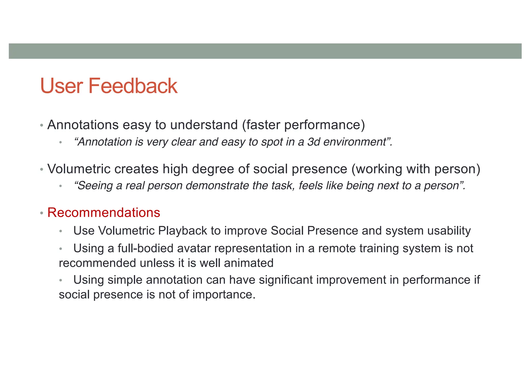 User Feedback
• Annotations easy to understand (faster performance)
• “Annotation is very clear and easy to spot in a 3d environment”.
• Volumetric creates high degree of social presence (working with person)
• “Seeing a real person demonstrate the task, feels like being next to a person”.
• Recommendations
• Use Volumetric Playback to improve Social Presence and system usability
• Using a full-bodied avatar representation in a remote training system is not
recommended unless it is well animated
• Using simple annotation can have significant improvement in performance if
social presence is not of importance.
 