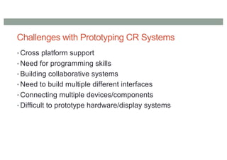 Challenges with Prototyping CR Systems
• Cross platform support
• Need for programming skills
• Building collaborative systems
• Need to build multiple different interfaces
• Connecting multiple devices/components
• Difficult to prototype hardware/display systems
 