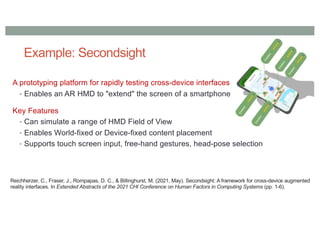 Example: Secondsight
A prototyping platform for rapidly testing cross-device interfaces
• Enables an AR HMD to "extend" the screen of a smartphone
Key Features
• Can simulate a range of HMD Field of View
• Enables World-fixed or Device-fixed content placement
• Supports touch screen input, free-hand gestures, head-pose selection
Reichherzer, C., Fraser, J., Rompapas, D. C., & Billinghurst, M. (2021, May). Secondsight: A framework for cross-device augmented
reality interfaces. In Extended Abstracts of the 2021 CHI Conference on Human Factors in Computing Systems (pp. 1-6).
 