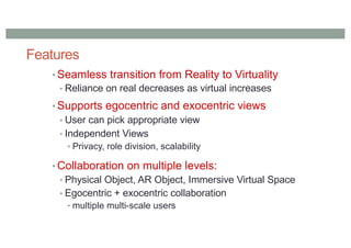 Features
• Seamless transition from Reality to Virtuality
• Reliance on real decreases as virtual increases
• Supports egocentric and exocentric views
• User can pick appropriate view
• Independent Views
• Privacy, role division, scalability
• Collaboration on multiple levels:
• Physical Object, AR Object, Immersive Virtual Space
• Egocentric + exocentric collaboration
• multiple multi-scale users
 