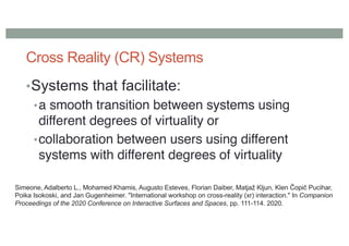 Cross Reality (CR) Systems
•Systems that facilitate:
•a smooth transition between systems using
different degrees of virtuality or
•collaboration between users using different
systems with different degrees of virtuality
Simeone, Adalberto L., Mohamed Khamis, Augusto Esteves, Florian Daiber, Matjaž Kljun, Klen Čopič Pucihar,
Poika Isokoski, and Jan Gugenheimer. "International workshop on cross-reality (xr) interaction." In Companion
Proceedings of the 2020 Conference on Interactive Surfaces and Spaces, pp. 111-114. 2020.
 