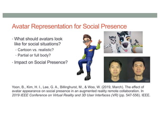 Avatar Representation for Social Presence
• What should avatars look
like for social situations?
• Cartoon vs. realistic?
• Partial or full body?
• Impact on Social Presence?
Yoon, B., Kim, H. I., Lee, G. A., Billinghurst, M., & Woo, W. (2019, March). The effect of
avatar appearance on social presence in an augmented reality remote collaboration. In
2019 IEEE Conference on Virtual Reality and 3D User Interfaces (VR) (pp. 547-556). IEEE.
 