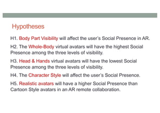 Hypotheses
H1. Body Part Visibility will affect the user’s Social Presence in AR.
H2. The Whole-Body virtual avatars will have the highest Social
Presence among the three levels of visibility.
H3. Head & Hands virtual avatars will have the lowest Social
Presence among the three levels of visibility.
H4. The Character Style will affect the user’s Social Presence.
H5. Realistic avatars will have a higher Social Presence than
Cartoon Style avatars in an AR remote collaboration.
 