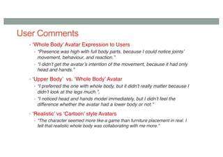 User Comments
• ‘Whole Body’ Avatar Expression to Users
• “Presence was high with full body parts, because I could notice joints’
movement, behaviour, and reaction.”
• “I didn’t get the avatar’s intention of the movement, because it had only
head and hands.”
• ‘Upper Body’ vs. ‘Whole Body’ Avatar
• “I preferred the one with whole body, but it didn’t really matter because I
didn’t look at the legs much.”,
• “I noticed head and hands model immediately, but I didn’t feel the
difference whether the avatar had a lower body or not.”
• ‘Realistic’ vs ‘Cartoon’ style Avatars
• "The character seemed more like a game than furniture placement in real. I
felt that realistic whole body was collaborating with me more.”
 