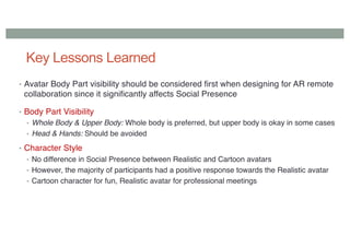 Key Lessons Learned
• Avatar Body Part visibility should be considered first when designing for AR remote
collaboration since it significantly affects Social Presence
• Body Part Visibility
• Whole Body & Upper Body: Whole body is preferred, but upper body is okay in some cases
• Head & Hands: Should be avoided
• Character Style
• No difference in Social Presence between Realistic and Cartoon avatars
• However, the majority of participants had a positive response towards the Realistic avatar
• Cartoon character for fun, Realistic avatar for professional meetings
 