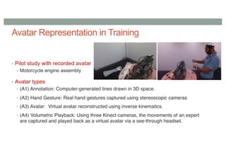 Avatar Representation in Training
• Pilot study with recorded avatar
• Motorcycle engine assembly
• Avatar types
• (A1) Annotation: Computer-generated lines drawn in 3D space.
• (A2) Hand Gesture: Real hand gestures captured using stereoscopic cameras
• (A3) Avatar: Virtual avatar reconstructed using inverse kinematics.
• (A4) Volumetric Playback: Using three Kinect cameras, the movements of an expert
are captured and played back as a virtual avatar via a see-through headset.
 