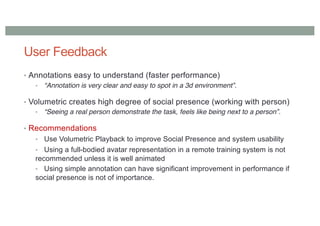 User Feedback
• Annotations easy to understand (faster performance)
• “Annotation is very clear and easy to spot in a 3d environment”.
• Volumetric creates high degree of social presence (working with person)
• “Seeing a real person demonstrate the task, feels like being next to a person”.
• Recommendations
• Use Volumetric Playback to improve Social Presence and system usability
• Using a full-bodied avatar representation in a remote training system is not
recommended unless it is well animated
• Using simple annotation can have significant improvement in performance if
social presence is not of importance.
 