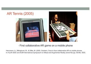 AR Tennis (2005)
• First collaborative AR game on a mobile phone
Henrysson, A., Billinghurst, M., & Ollila, M. (2005, October). Face to face collaborative AR on mobile phones.
In Fourth IEEE and ACM International Symposium on Mixed and Augmented Reality (ismar'05) (pp. 80-89). IEEE.
 