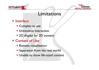 Limitations
  Interface
     Complex to use
     Unintuitive interaction
     2D display for 3D content
  Context of Use
     Remote visualization
     Separation from the real world
     Unable to show life-sized content
 