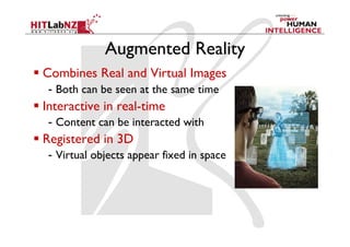 Augmented Reality
  Combines Real and Virtual Images
   -  Both can be seen at the same time
  Interactive in real-time
   -  Content can be interacted with
  Registered in 3D
   -  Virtual objects appear fixed in space
 