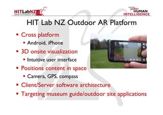 HIT Lab NZ Outdoor AR Platform
  Cross platform
    Android, iPhone
  3D onsite visualization
    Intuitive user interface
  Positions content in space
    Camera, GPS, compass
  Client/Server software architecture
  Targeting museum guide/outdoor site applications
 