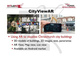 CityViewAR




  Using AR to visualize Christchurch city buildings
    3D models of buildings, 2D images, text, panoramas
    AR View, Map view, List view
    Available on Android market
 