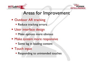 Areas for Improvement
  Outdoor AR tracking
    Reduce tracking errors
  User interface design
    Make options more obvious
  Make system more responsive
    Some lag in loading content
  Touch input
    Responding to unintended touches
 