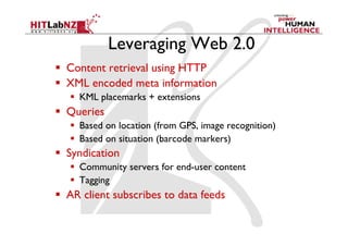 Leveraging Web 2.0
  Content retrieval using HTTP
  XML encoded meta information
     KML placemarks + extensions
  Queries
     Based on location (from GPS, image recognition)
     Based on situation (barcode markers)
  Syndication
     Community servers for end-user content
     Tagging
  AR client subscribes to data feeds
 