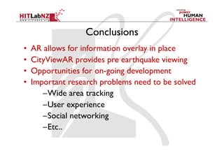 Conclusions
•    AR allows for information overlay in place
•    CityViewAR provides pre earthquake viewing
•    Opportunities for on-going development
•    Important research problems need to be solved
        – Wide area tracking
        – User experience
        – Social networking
        – Etc..
 
