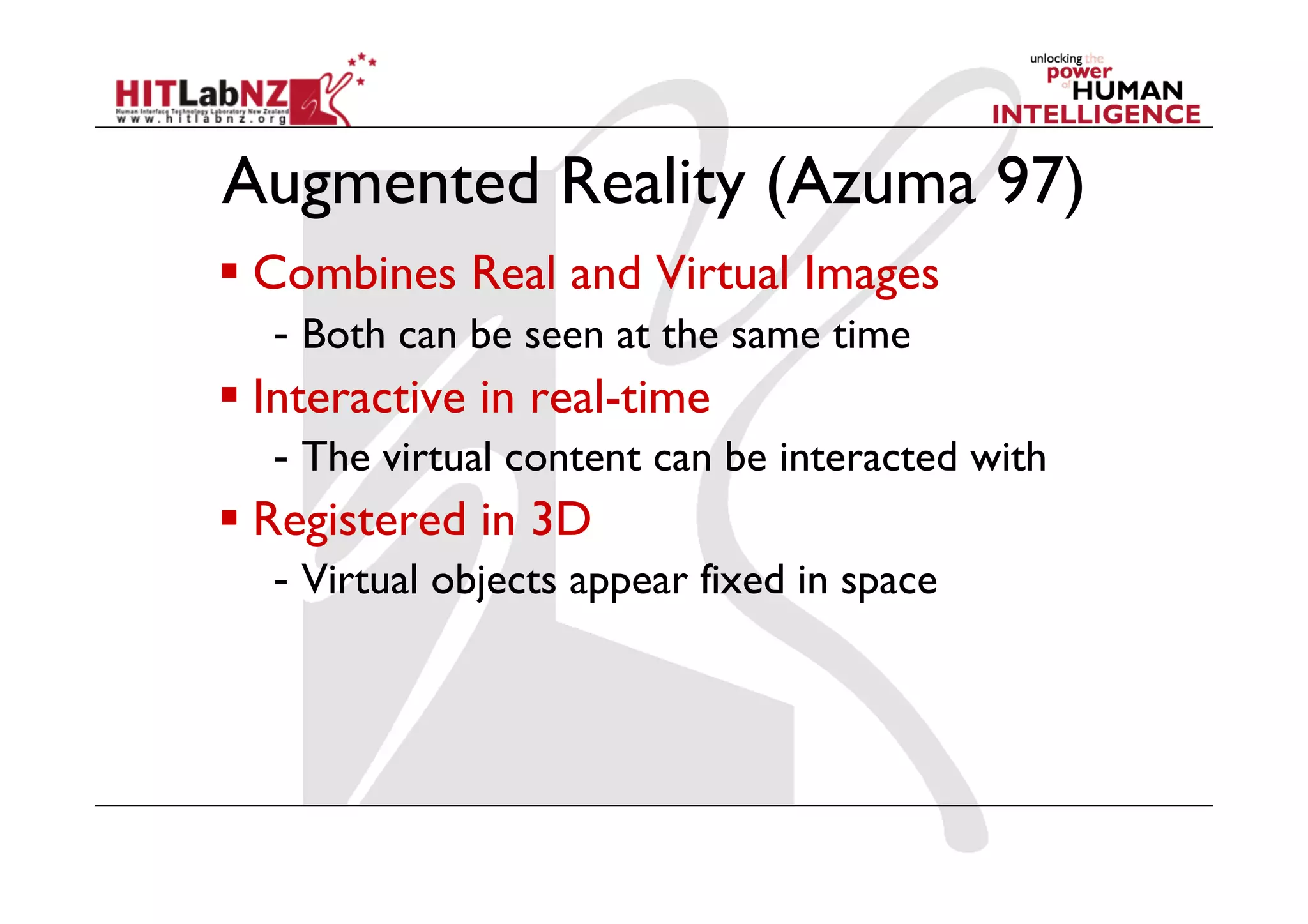 Augmented Reality (Azuma 97)
  Combines Real and Virtual Images
   -  Both can be seen at the same time
  Interactive in real-time
   -  The virtual content can be interacted with
  Registered in 3D
   -  Virtual objects appear fixed in space
 
