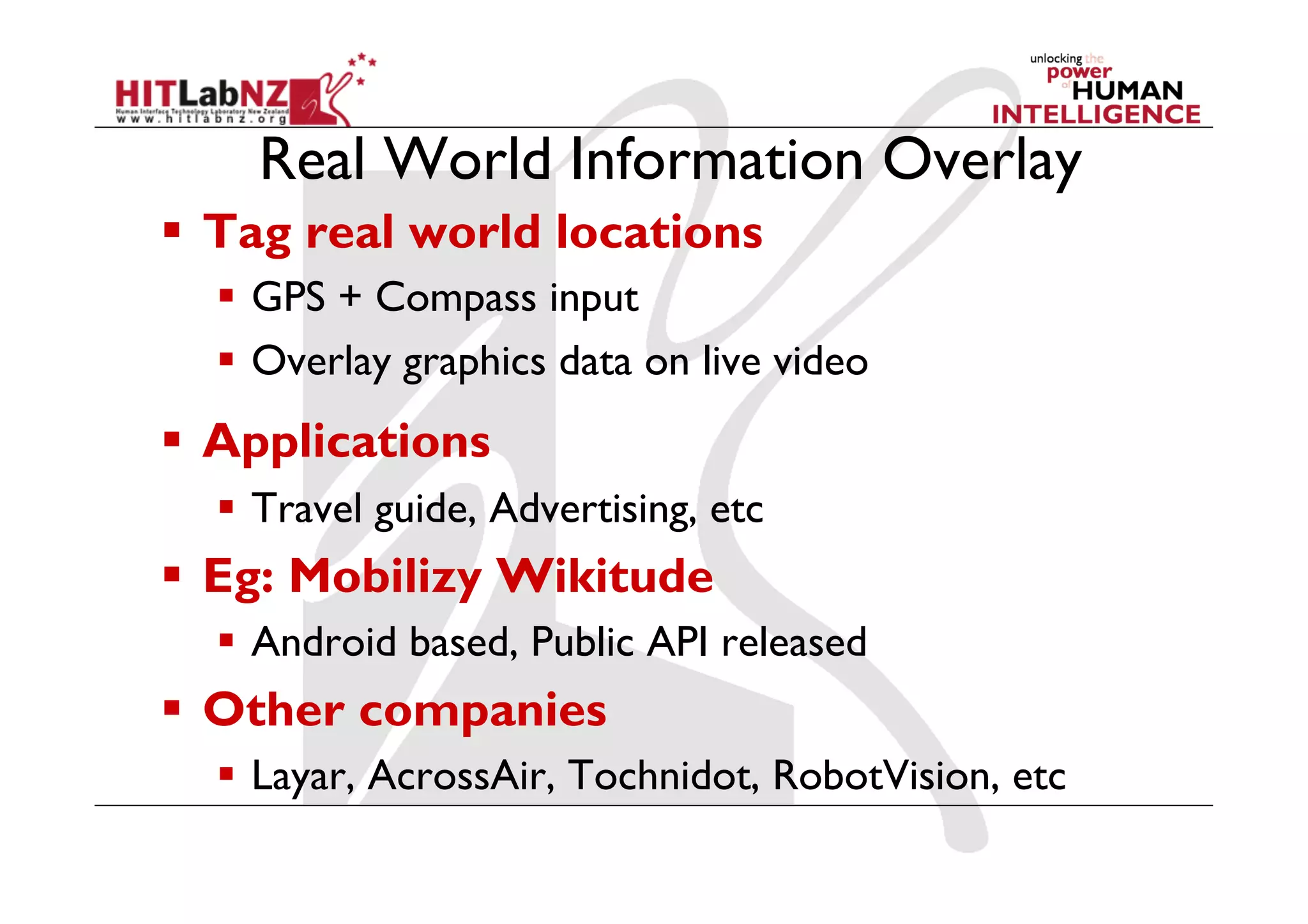 Real World Information Overlay
  Tag real world locations
    GPS + Compass input
    Overlay graphics data on live video
  Applications
    Travel guide, Advertising, etc
  Eg: Mobilizy Wikitude
    Android based, Public API released
  Other companies
    Layar, AcrossAir, Tochnidot, RobotVision, etc
 