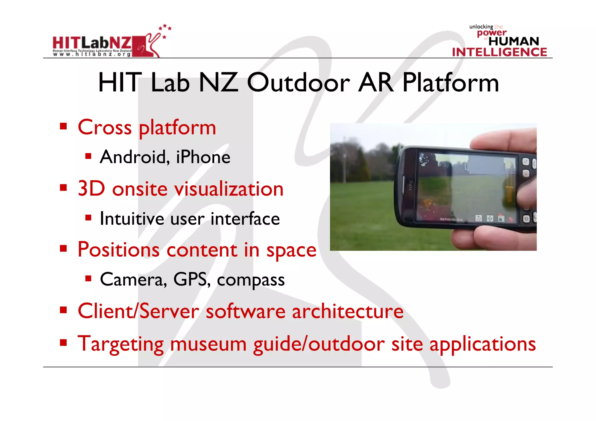 HIT Lab NZ Outdoor AR Platform
  Cross platform
    Android, iPhone
  3D onsite visualization
    Intuitive user interface
  Positions content in space
    Camera, GPS, compass
  Client/Server software architecture
  Targeting museum guide/outdoor site applications
 