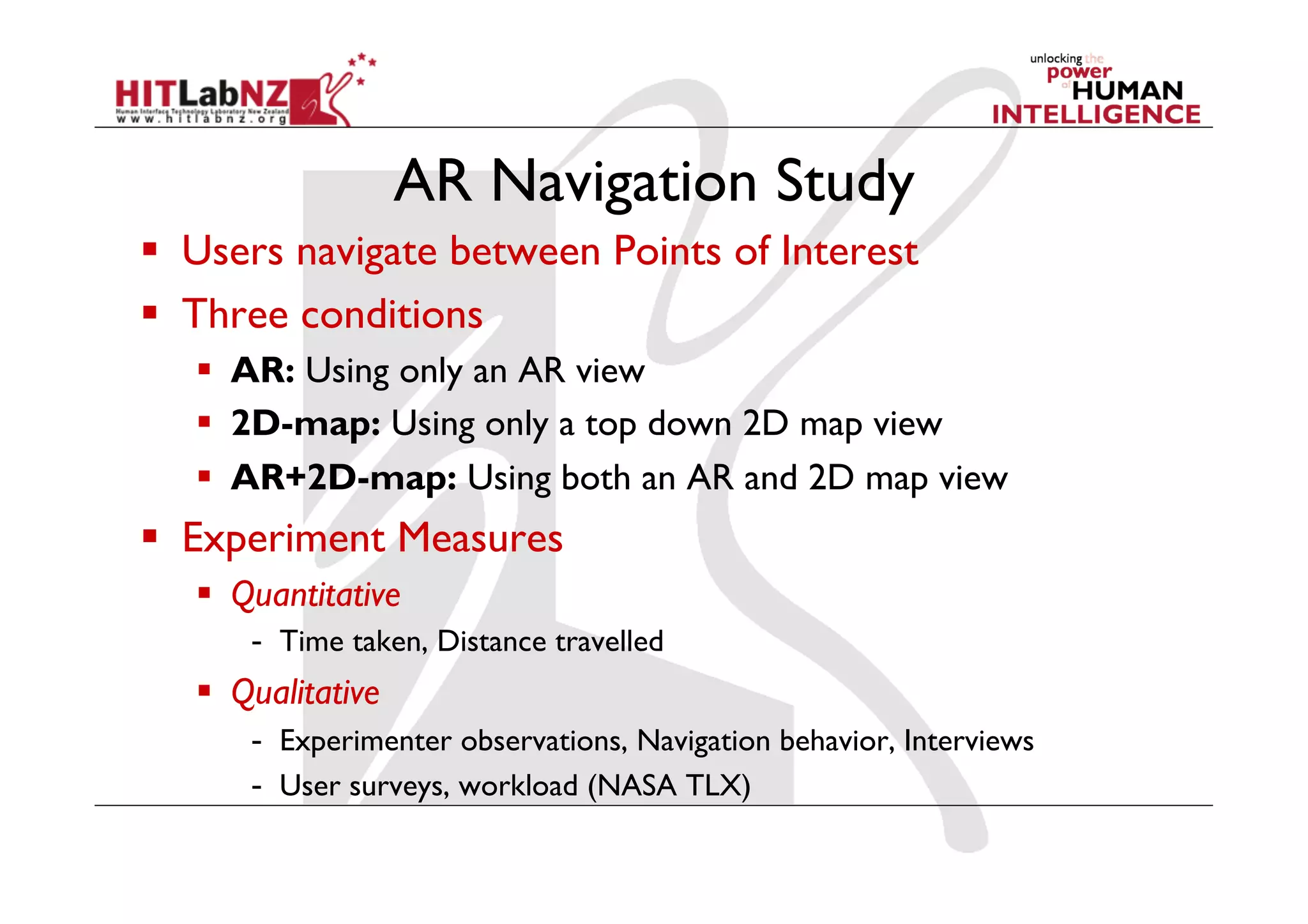 AR Navigation Study
  Users navigate between Points of Interest
  Three conditions
     AR: Using only an AR view
     2D-map: Using only a top down 2D map view
     AR+2D-map: Using both an AR and 2D map view
  Experiment Measures
     Quantitative
       -  Time taken, Distance travelled
     Qualitative
       -  Experimenter observations, Navigation behavior, Interviews
       -  User surveys, workload (NASA TLX)
 