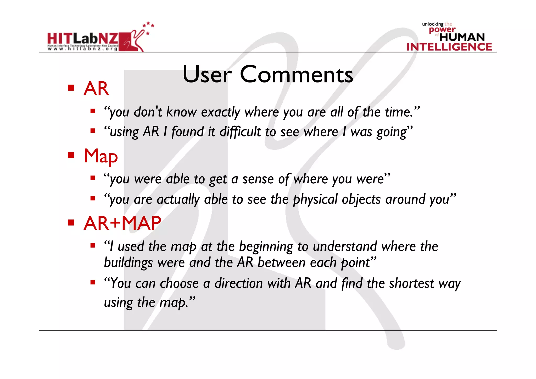 User Comments
  AR
    “you don't know exactly where you are all of the time.”
    “using AR I found it difficult to see where I was going”
  Map
    “you were able to get a sense of where you were”
    “you are actually able to see the physical objects around you”
  AR+MAP
    “I used the map at the beginning to understand where the
     buildings were and the AR between each point”
    “You can choose a direction with AR and find the shortest way
     using the map.”
 