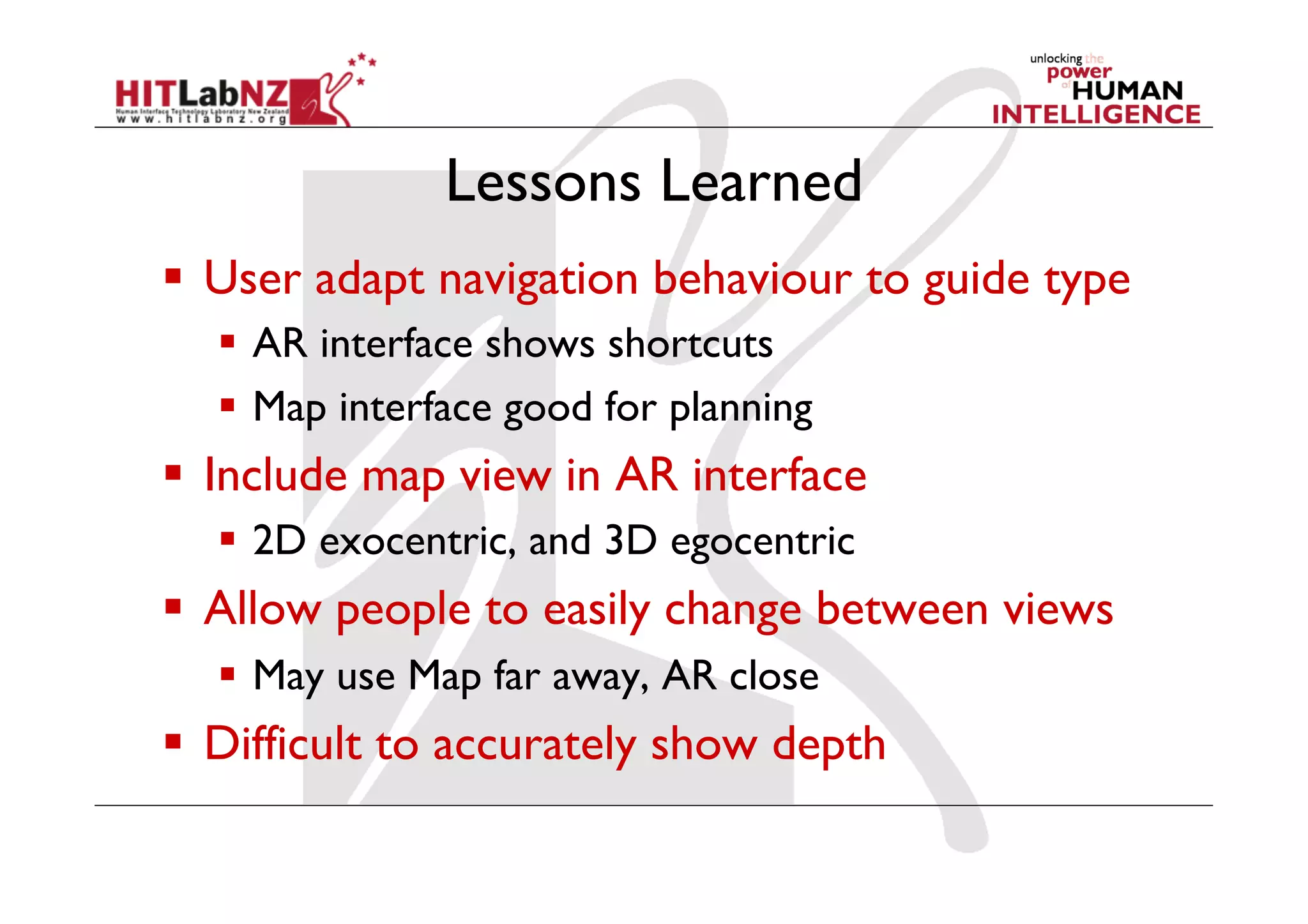 Lessons Learned
  User adapt navigation behaviour to guide type
    AR interface shows shortcuts
    Map interface good for planning
  Include map view in AR interface
    2D exocentric, and 3D egocentric
  Allow people to easily change between views
    May use Map far away, AR close
  Difficult to accurately show depth
 