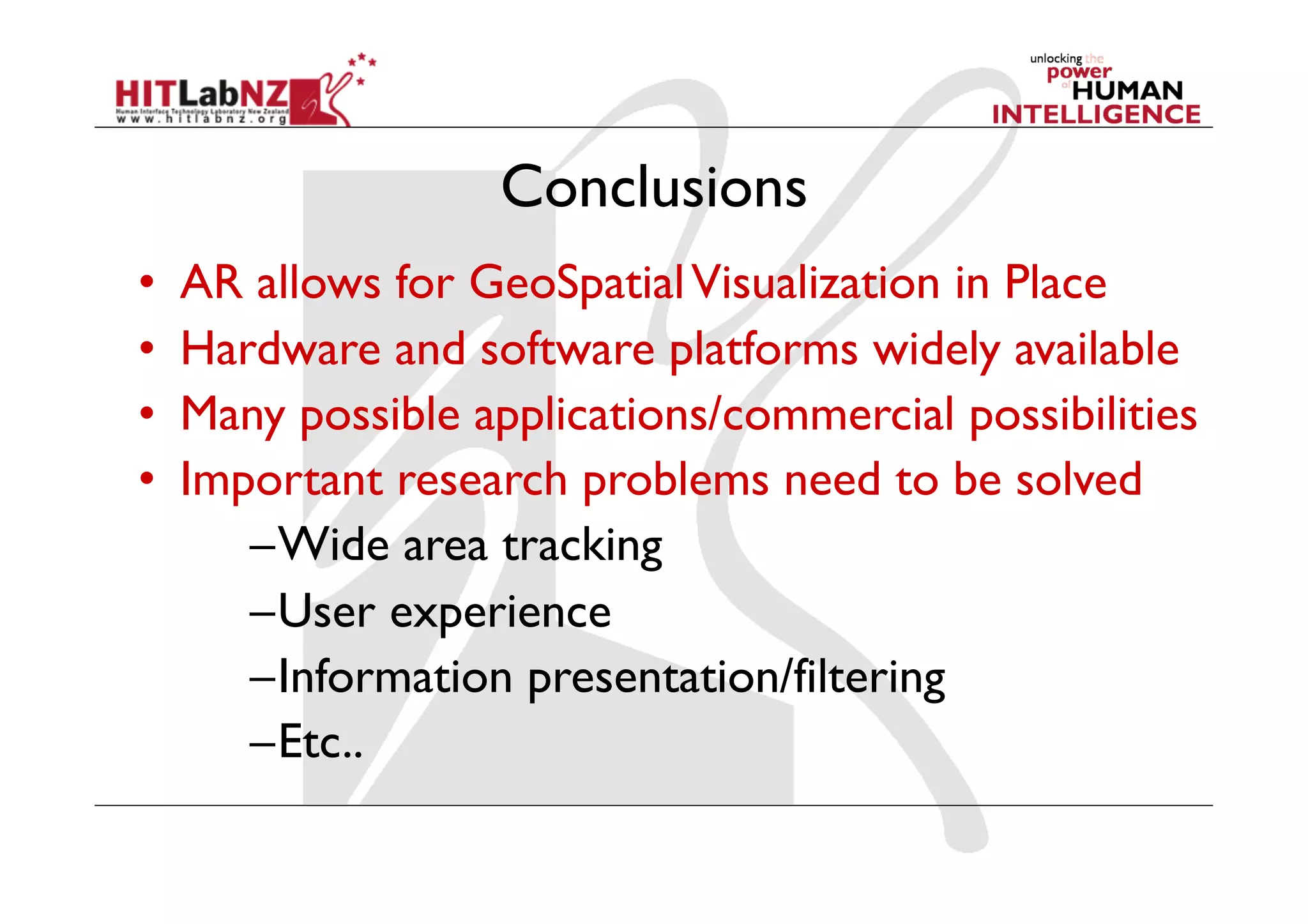 Conclusions
•    AR allows for GeoSpatial Visualization in Place
•    Hardware and software platforms widely available
•    Many possible applications/commercial possibilities
•    Important research problems need to be solved
        – Wide area tracking
        – User experience
        – Information presentation/filtering
        – Etc..
 