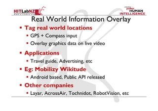 Real World Information Overlay
  Tag real world locations
    GPS + Compass input
    Overlay graphics data on live video
  Applications
    Travel guide, Advertising, etc
  Eg: Mobilizy Wikitude
    Android based, Public API released
  Other companies
    Layar, AcrossAir, Tochnidot, RobotVision, etc
 