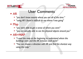 User Comments
  AR
    “you don't know exactly where you are all of the time.”
    “using AR I found it difficult to see where I was going”
  Map
    “you were able to get a sense of where you were”
    “you are actually able to see the physical objects around you”
  AR+MAP
    “I used the map at the beginning to understand where the
     buildings were and the AR between each point”
    “You can choose a direction with AR and find the shortest way
     using the map.”
 
