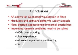 Conclusions
•    AR allows for GeoSpatial Visualization in Place
•    Hardware and software platforms widely available
•    Many possible applications/commercial possibilities
•    Important research problems need to be solved
        – Wide area tracking
        – User experience
        – Information presentation/filtering
        – Etc..
 