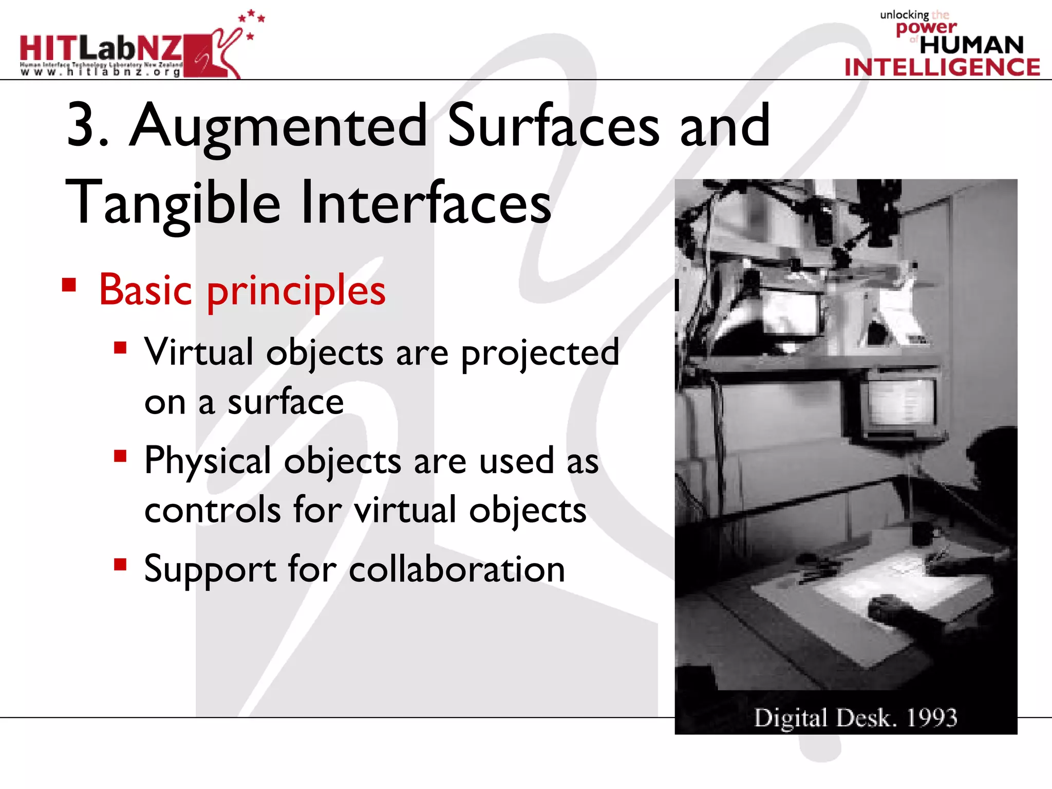 3. Augmented Surfaces and
Tangible Interfaces
 Basic principles
   Virtual objects are projected
    on a surface
   Physical objects are used as
    controls for virtual objects
   Support for collaboration
 