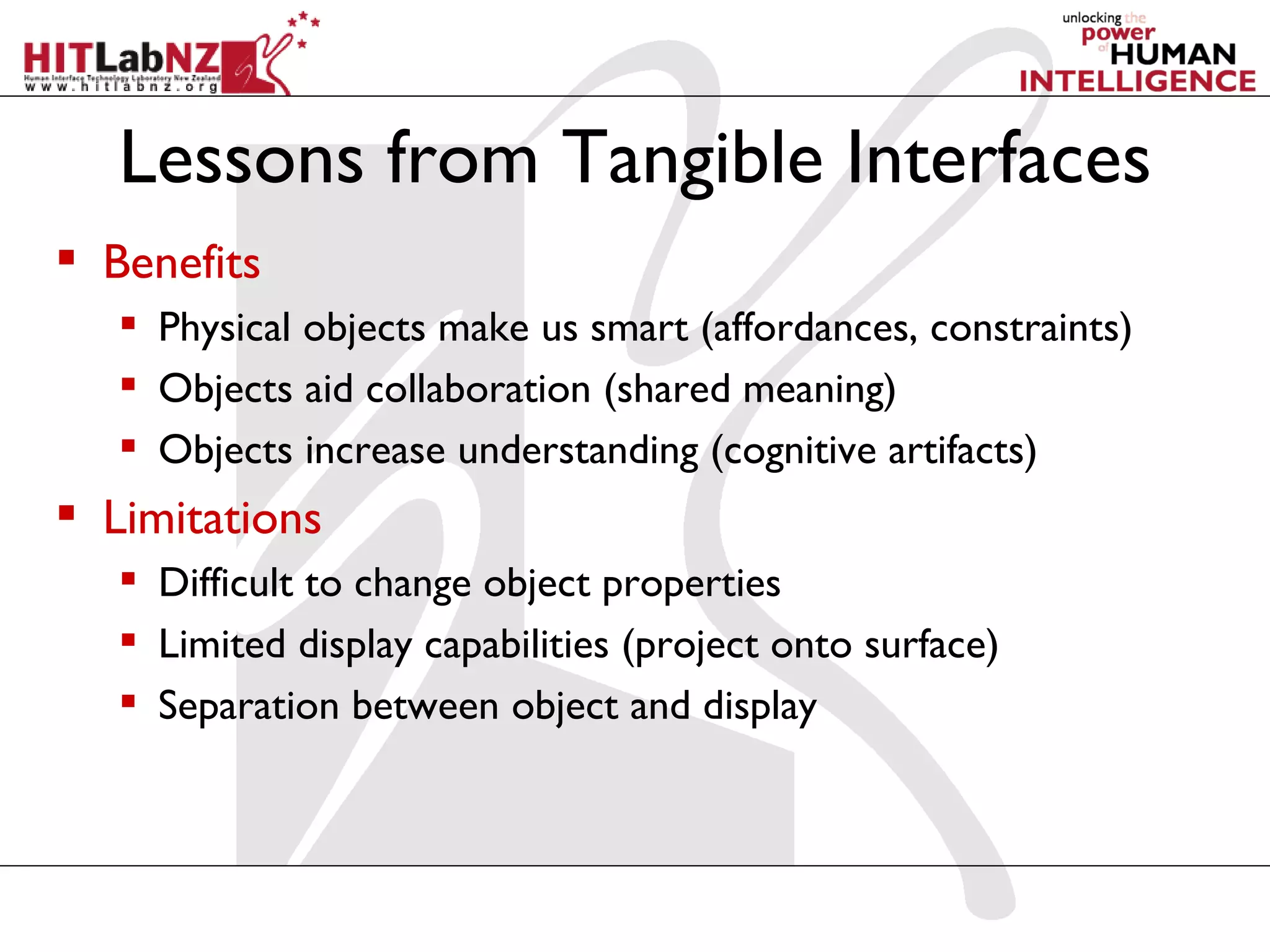Lessons from Tangible Interfaces
 Benefits
    Physical objects make us smart (affordances, constraints)
    Objects aid collaboration (shared meaning)
    Objects increase understanding (cognitive artifacts)
 Limitations
    Difficult to change object properties
    Limited display capabilities (project onto surface)
    Separation between object and display
 