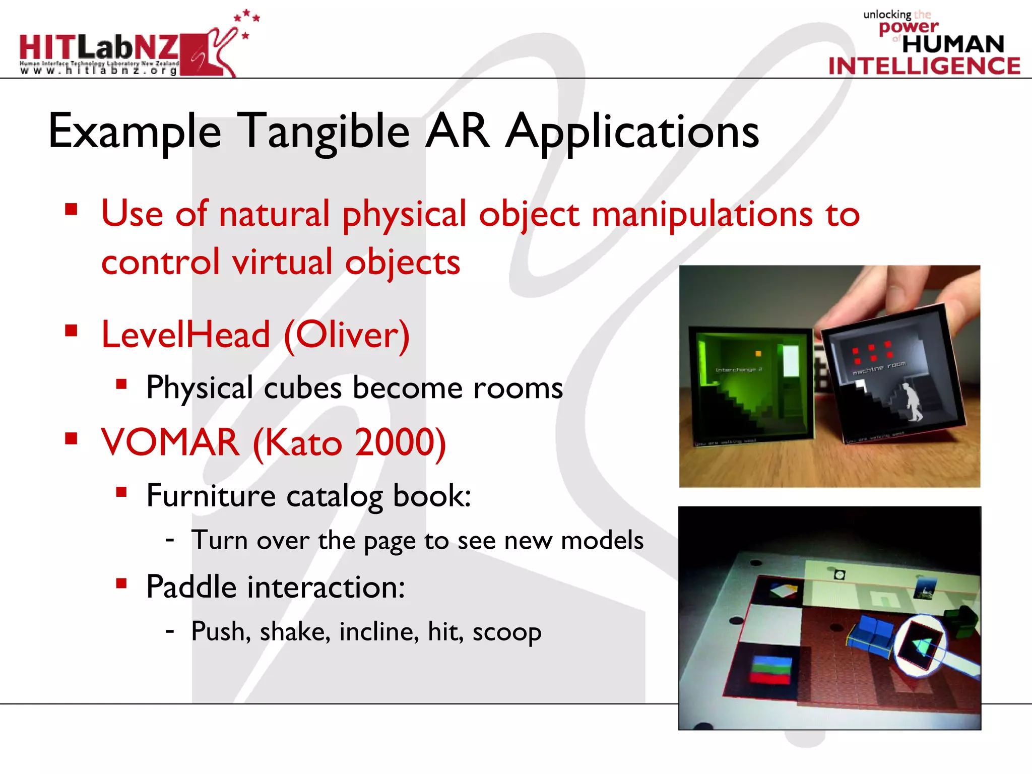 Example Tangible AR Applications
 Use of natural physical object manipulations to
  control virtual objects
 LevelHead (Oliver)
    Physical cubes become rooms
 VOMAR (Kato 2000)
    Furniture catalog book:
      - Turn over the page to see new models
    Paddle interaction:
      - Push, shake, incline, hit, scoop
 