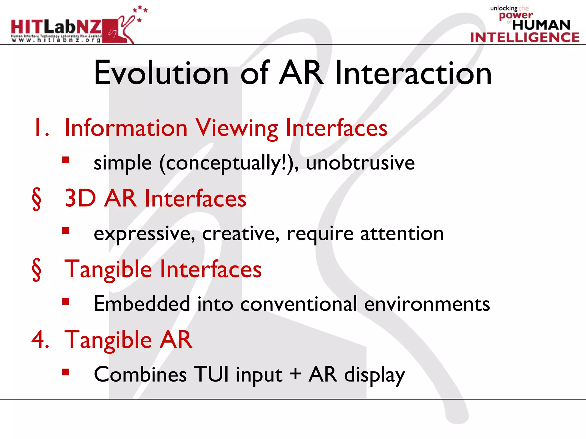 Evolution of AR Interaction
1. Information Viewing Interfaces
   simple (conceptually!), unobtrusive
§ 3D AR Interfaces
   expressive, creative, require attention
§ Tangible Interfaces
   Embedded into conventional environments
4. Tangible AR
   Combines TUI input + AR display
 