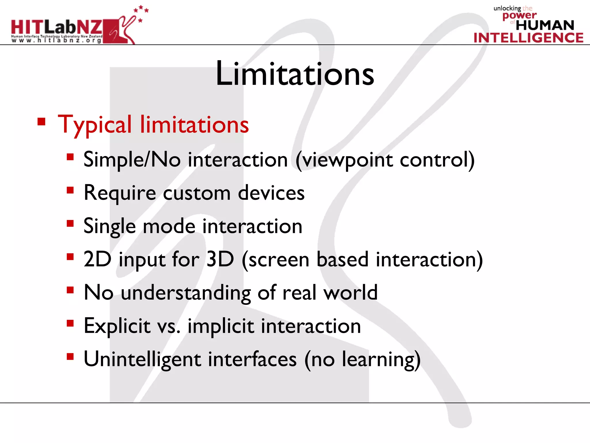Limitations
 Typical limitations
     Simple/No interaction (viewpoint control)
     Require custom devices
     Single mode interaction
     2D input for 3D (screen based interaction)
     No understanding of real world
     Explicit vs. implicit interaction
     Unintelligent interfaces (no learning)
 