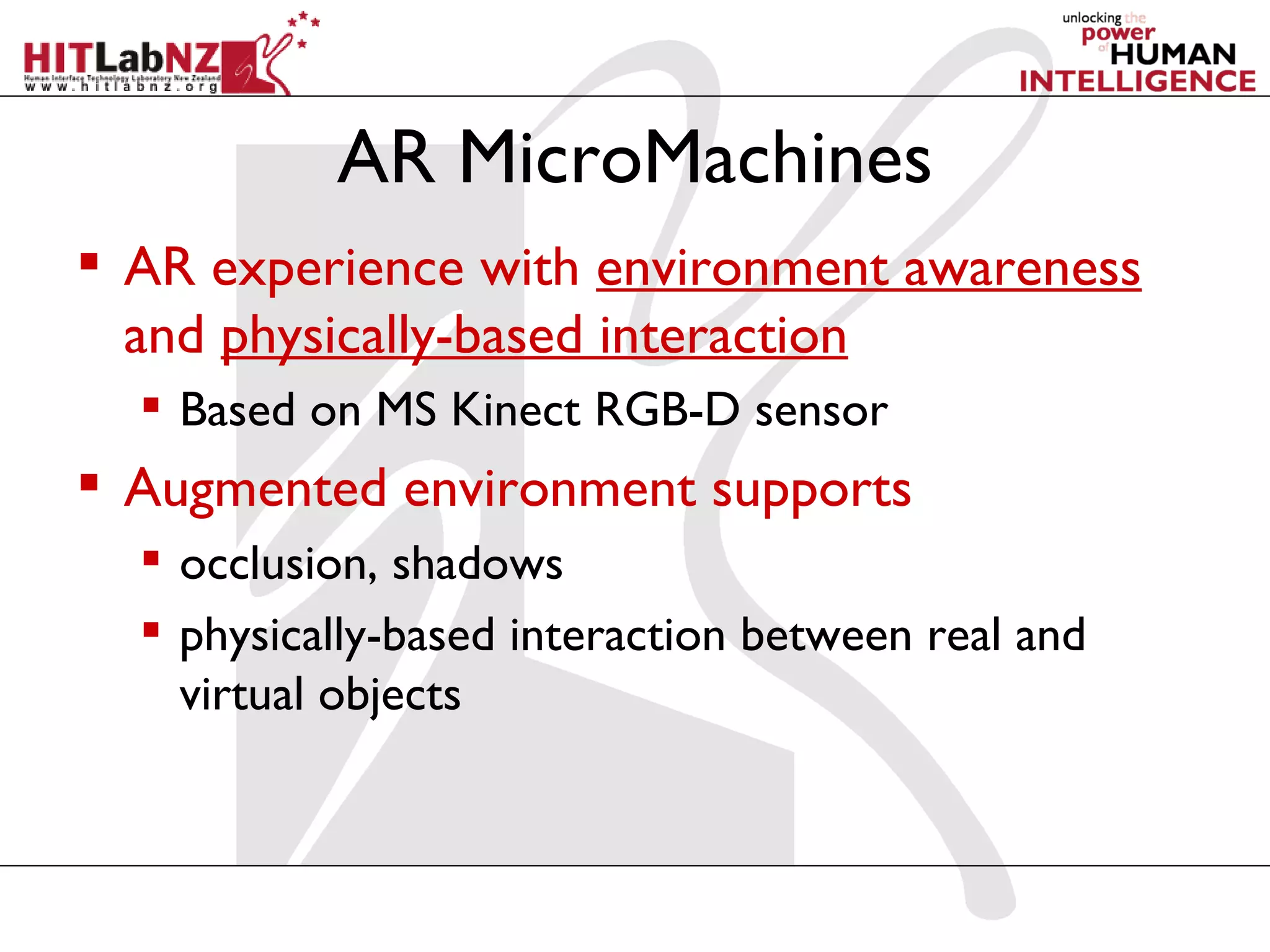 AR MicroMachines
 AR experience with environment awareness
  and physically-based interaction
   Based on MS Kinect RGB-D sensor
 Augmented environment supports
   occlusion, shadows
   physically-based interaction between real and
    virtual objects
 