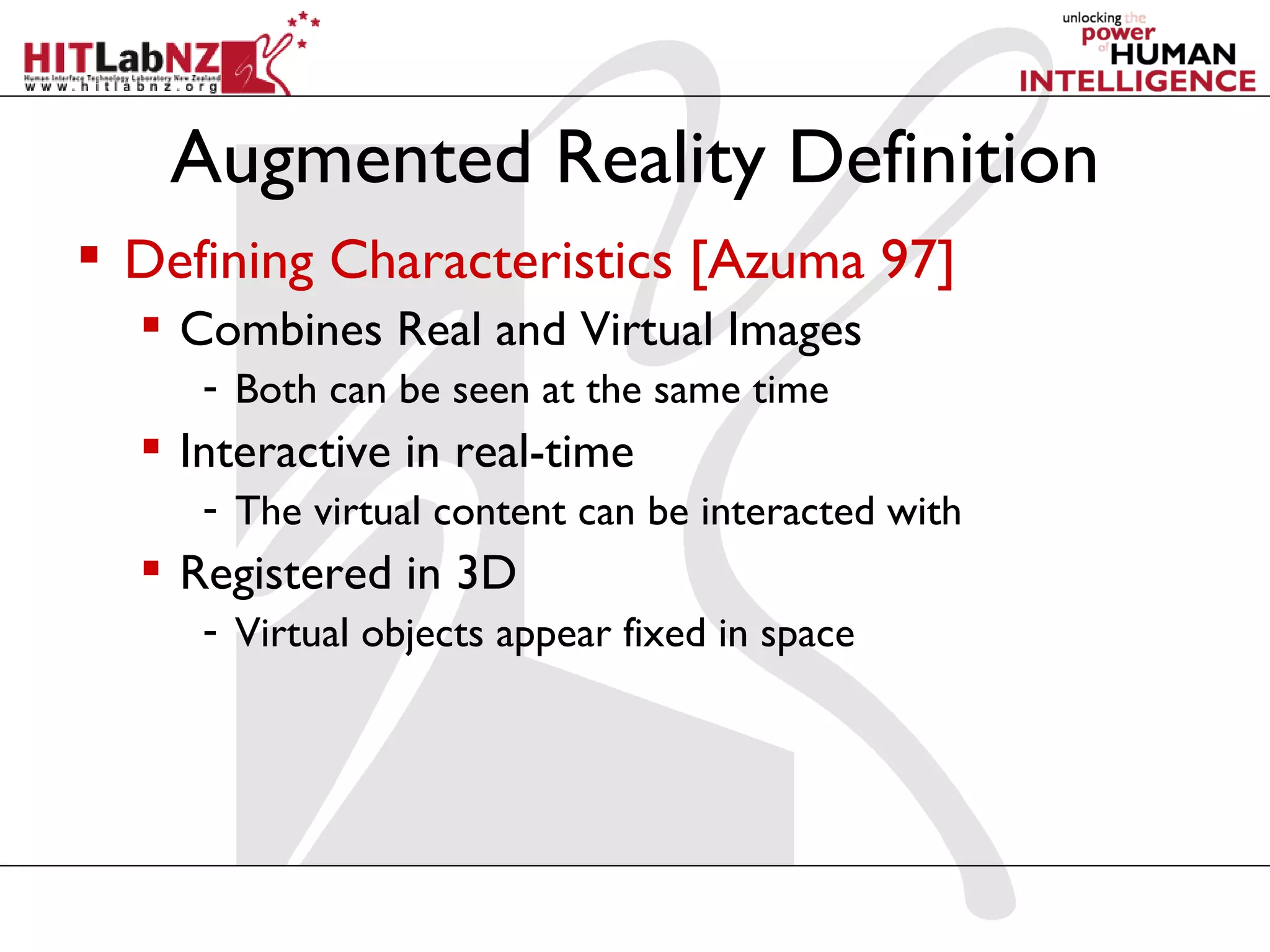 Augmented Reality Definition
 Defining Characteristics [Azuma 97]
   Combines Real and Virtual Images
     - Both can be seen at the same time
   Interactive in real-time
     - The virtual content can be interacted with
   Registered in 3D
     - Virtual objects appear fixed in space
 